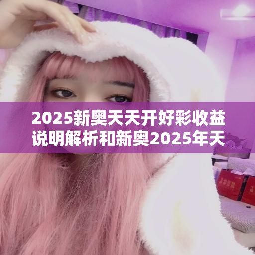 2025新奥天天开好彩收益说明解析和新奥2025年天天开好彩，最新动态深度解析与前瞻视频报道