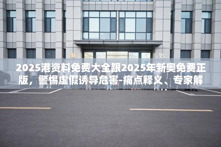 2025港资料免费大全跟2025年新奥免费正版，警惕虚假诱导危害-痛点释义、专家解析解释与落实